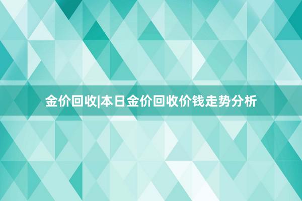 金价回收|本日金价回收价钱走势分析