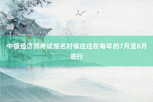 中级经济师考试报名时候往往在每年的7月至8月进行