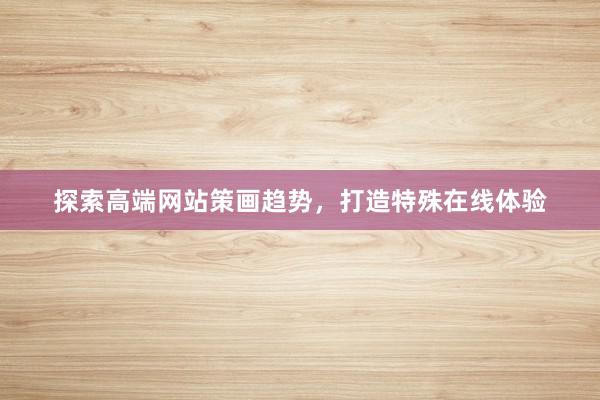 探索高端网站策画趋势，打造特殊在线体验