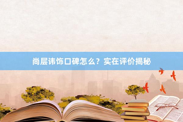 尚层讳饰口碑怎么？实在评价揭秘