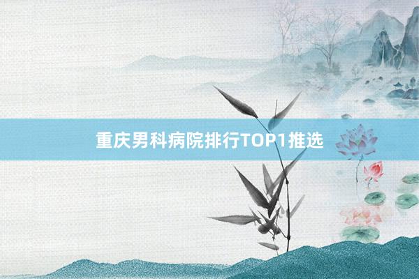 重庆男科病院排行TOP1推选